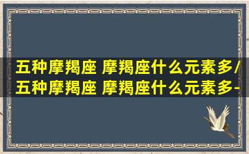 五种摩羯座 摩羯座什么元素多/五种摩羯座 摩羯座什么元素多-我的网站